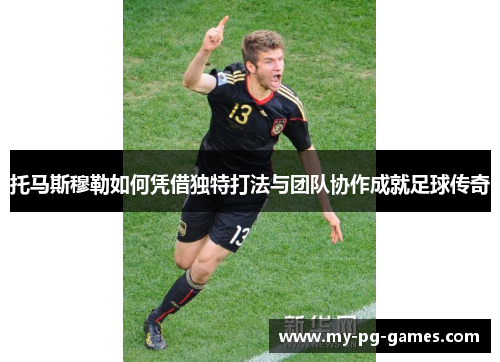 托马斯穆勒如何凭借独特打法与团队协作成就足球传奇