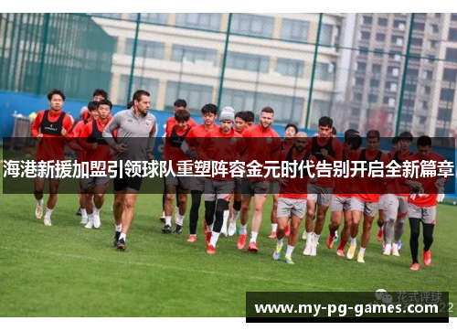 海港新援加盟引领球队重塑阵容金元时代告别开启全新篇章