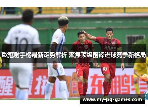 欧冠射手榜最新走势解析 聚焦顶级前锋进球竞争新格局